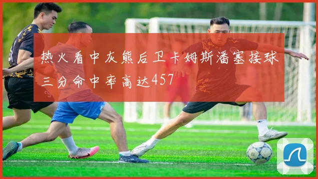 热火看中灰熊后卫卡姆斯潘塞接球三分命中率高达457
