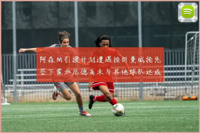 阿森纳引援计划遭遇挫折曼城抢先签下蒙加厄德高未与其他球队达成协议