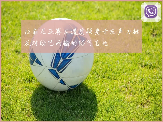 拉菲尼亚赛后遭质疑妻子发声力挺反对盼巴西输的俗气言论