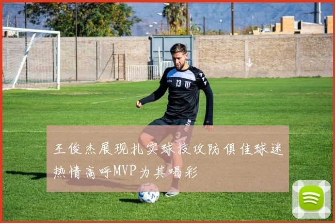 王俊杰展现扎实球技攻防俱佳球迷热情高呼MVP为其喝彩