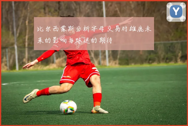比尔西蒙斯分析字母交易对雄鹿未来的影响与球迷的期待