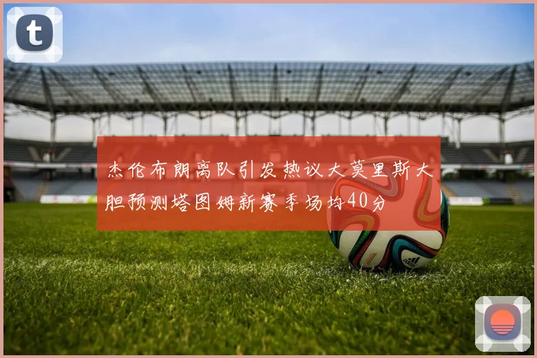 杰伦布朗离队引发热议大莫里斯大胆预测塔图姆新赛季场均40分