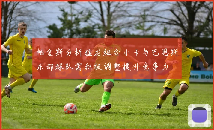 帕金斯分析猛龙组合小卡与巴恩斯东部球队需积极调整提升竞争力