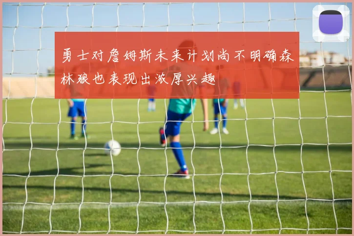 勇士对詹姆斯未来计划尚不明确森林狼也表现出浓厚兴趣