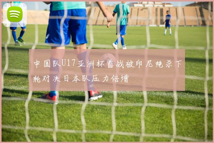 中国队U17亚洲杯首战被印尼绝杀下轮对决日本队压力倍增