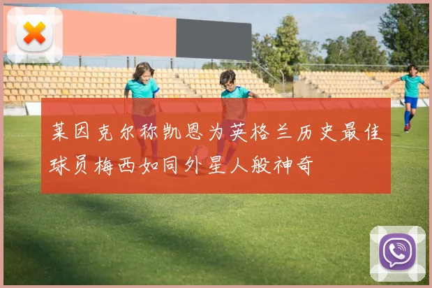 莱因克尔称凯恩为英格兰历史最佳球员梅西如同外星人般神奇