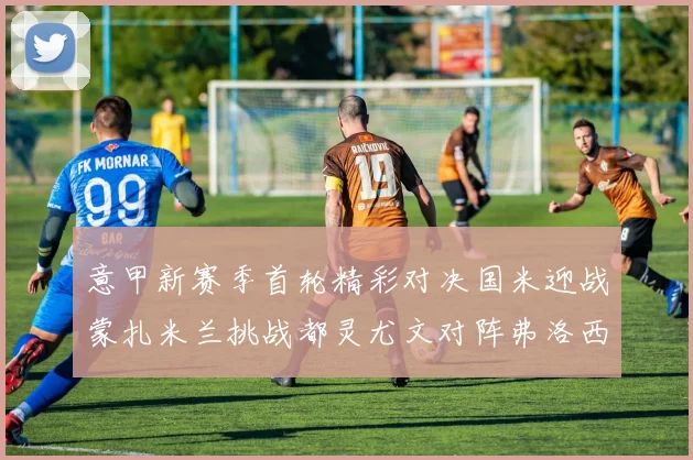 意甲新赛季首轮精彩对决国米迎战蒙扎米兰挑战都灵尤文对阵弗洛西诺内