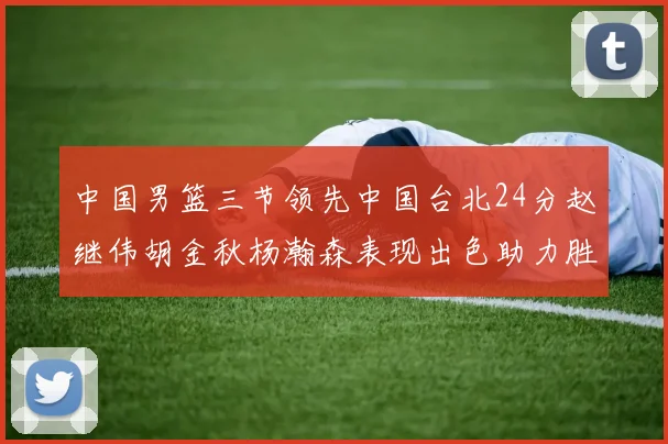 中国男篮三节领先中国台北24分赵继伟胡金秋杨瀚森表现出色助力胜利