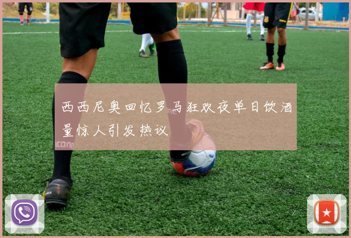 西西尼奥回忆罗马狂欢夜单日饮酒量惊人引发热议